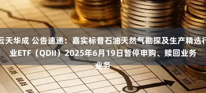 云天华成 公告速递：嘉实标普石油天然气勘探及生产精选行业ETF（QDII）2025年6月19日暂停申购、赎回业务