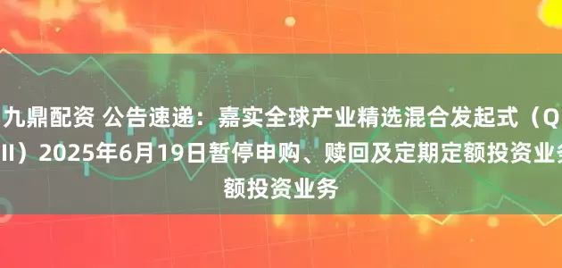 九鼎配资 公告速递：嘉实全球产业精选混合发起式（QDII）2025年6月19日暂停申购、赎回及定期定额投资业务