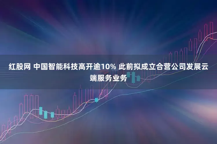 红股网 中国智能科技高开逾10% 此前拟成立合营公司发展云端服务业务