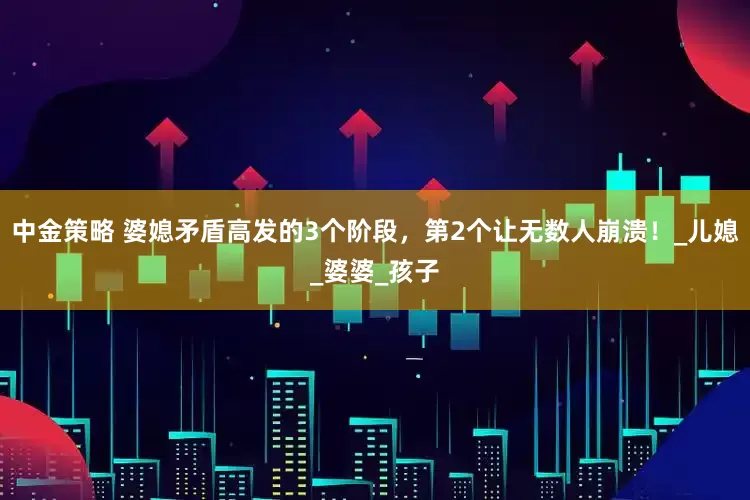 中金策略 婆媳矛盾高发的3个阶段，第2个让无数人崩溃！_儿媳_婆婆_孩子