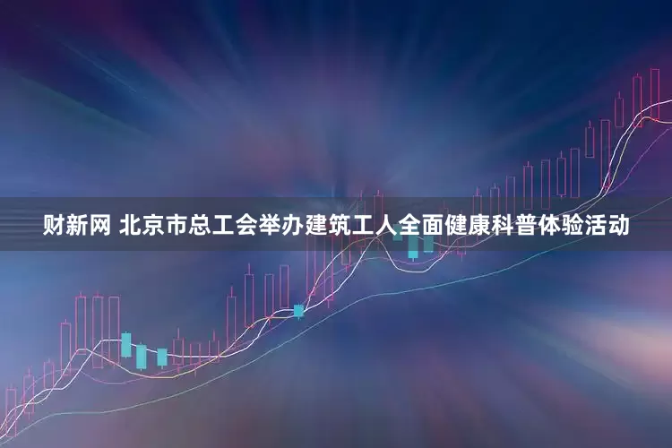 财新网 北京市总工会举办建筑工人全面健康科普体验活动