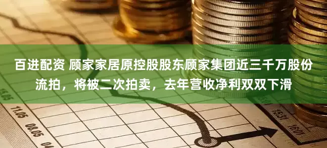 百进配资 顾家家居原控股股东顾家集团近三千万股份流拍，将被二次拍卖，去年营收净利双双下滑