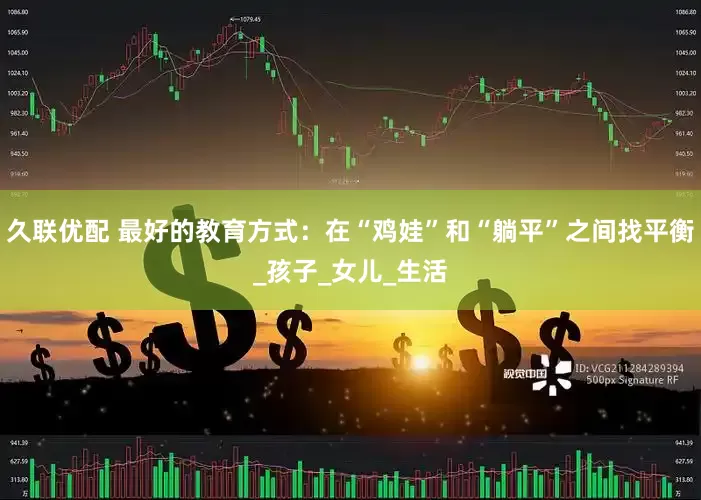 久联优配 最好的教育方式：在“鸡娃”和“躺平”之间找平衡_孩子_女儿_生活