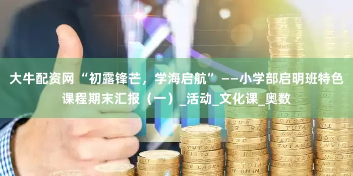 大牛配资网 “初露锋芒，学海启航” ——小学部启明班特色课程期末汇报（一）_活动_文化课_奥数