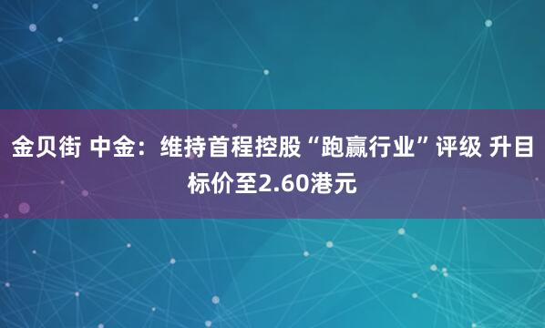金贝街 中金：维持首程控股“跑赢行业”评级 升目标价至2.60港元