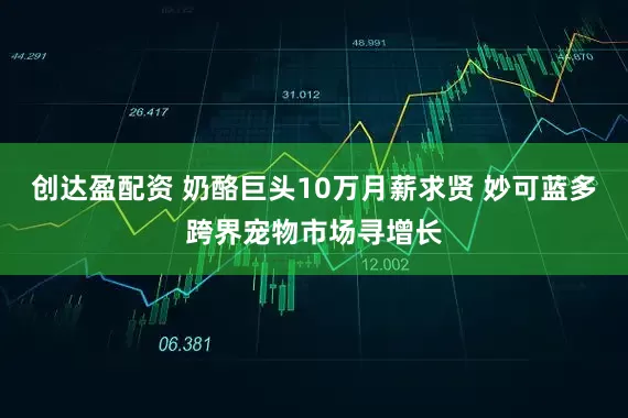 创达盈配资 奶酪巨头10万月薪求贤 妙可蓝多跨界宠物市场寻增长