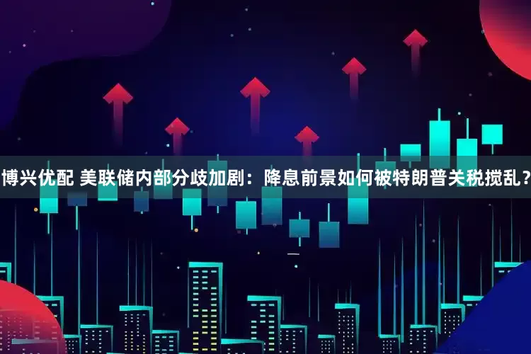 博兴优配 美联储内部分歧加剧：降息前景如何被特朗普关税搅乱？