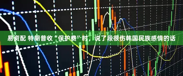 易资配 特朗普收“保护费”时，说了段很伤韩国民族感情的话