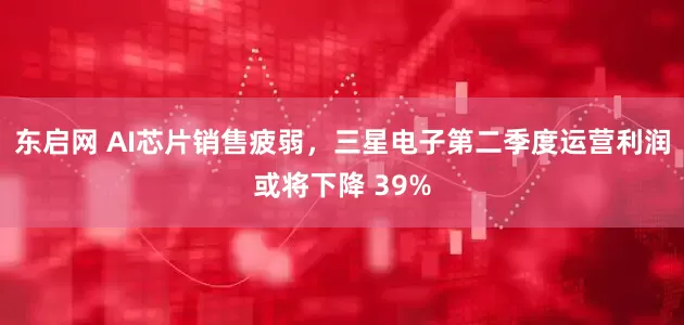 东启网 AI芯片销售疲弱，三星电子第二季度运营利润或将下降 39%