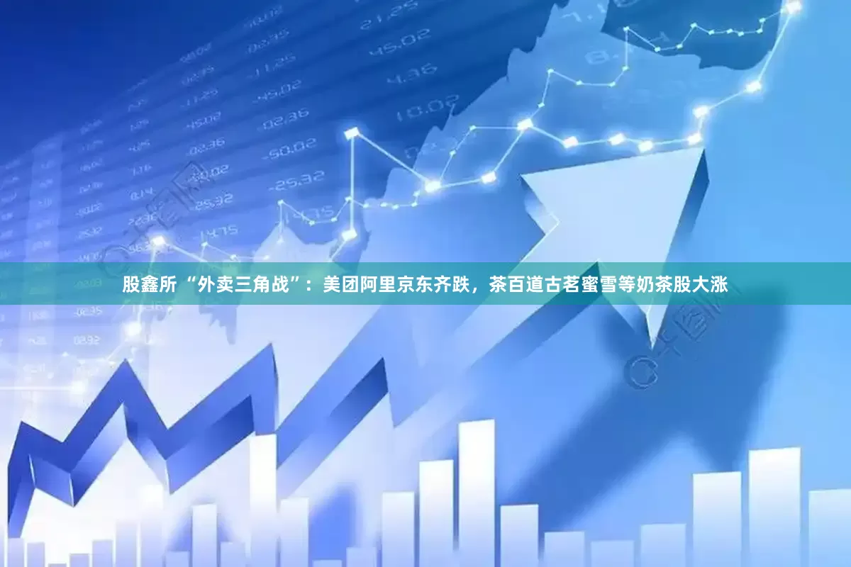 股鑫所 “外卖三角战”：美团阿里京东齐跌，茶百道古茗蜜雪等奶茶股大涨
