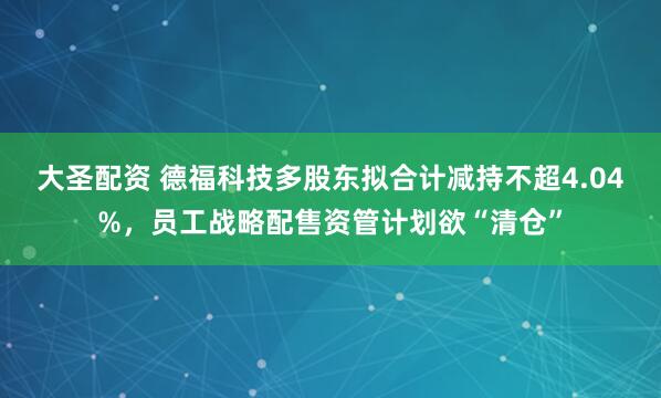 大圣配资 德福科技多股东拟合计减持不超4.04%，员工战略配售资管计划欲“清仓”