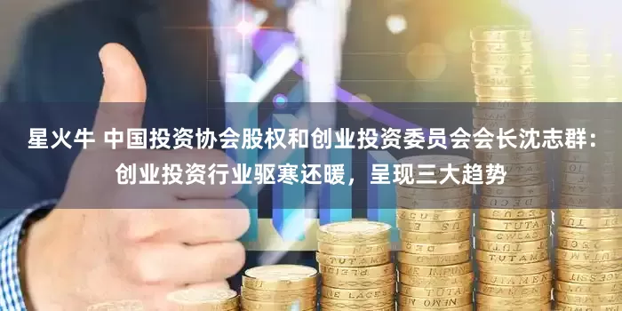 星火牛 中国投资协会股权和创业投资委员会会长沈志群：创业投资行业驱寒还暖，呈现三大趋势