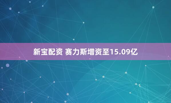 新宝配资 赛力斯增资至15.09亿