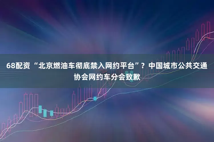 68配资 “北京燃油车彻底禁入网约平台”？中国城市公共交通协会网约车分会致歉