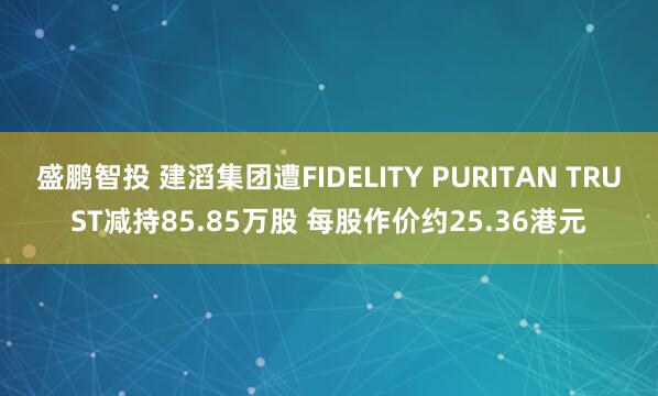 盛鹏智投 建滔集团遭FIDELITY PURITAN TRUST减持85.85万股 每股作价约25.36港元