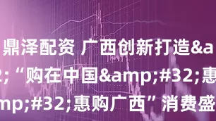 鼎泽配资 广西创新打造&#32;“购在中国&#32;惠购广西”消费盛会