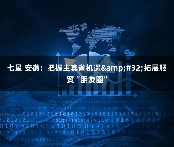 七星 安徽：把握主宾省机遇&#32;拓展服贸“朋友圈”