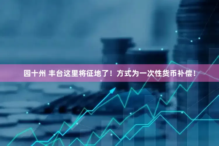 园十州 丰台这里将征地了！方式为一次性货币补偿！