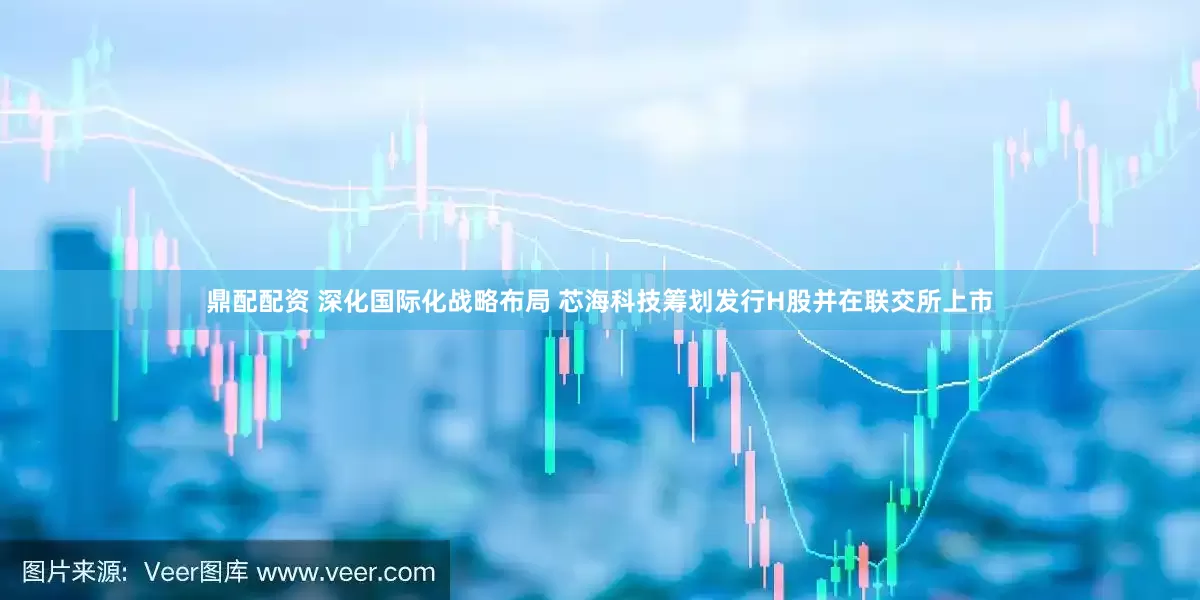 鼎配配资 深化国际化战略布局 芯海科技筹划发行H股并在联交所上市