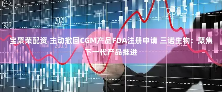 宝聚荣配资 主动撤回CGM产品FDA注册申请 三诺生物：聚焦下一代产品推进