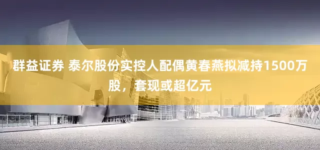群益证券 泰尔股份实控人配偶黄春燕拟减持1500万股，套现或超亿元