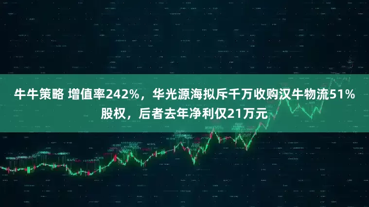 牛牛策略 增值率242%，华光源海拟斥千万收购汉牛物流51%股权，后者去年净利仅21万元