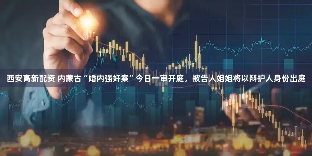 西安高新配资 内蒙古“婚内强奸案”今日一审开庭，被告人姐姐将以辩护人身份出庭