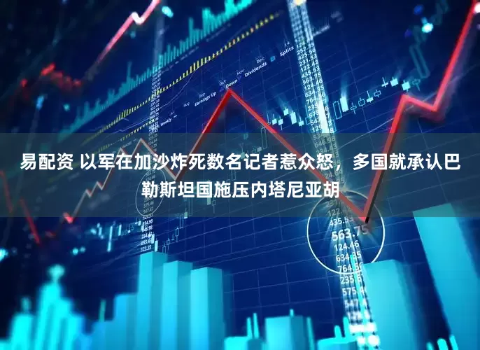 易配资 以军在加沙炸死数名记者惹众怒，多国就承认巴勒斯坦国施压内塔尼亚胡