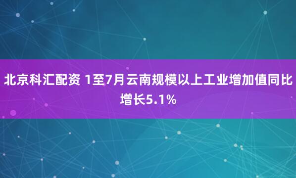 北京科汇配资 1至7月云南规模以上工业增加值同比增长5.1%