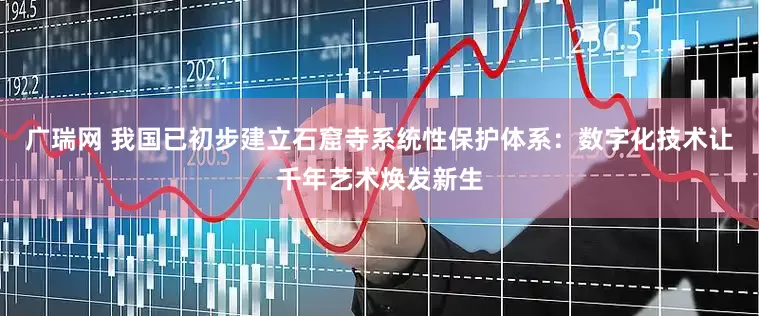 广瑞网 我国已初步建立石窟寺系统性保护体系：数字化技术让千年艺术焕发新生