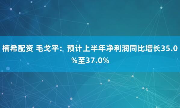 楠希配资 毛戈平：预计上半年净利润同比增长35.0%至37.0%