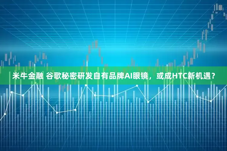 米牛金融 谷歌秘密研发自有品牌AI眼镜，或成HTC新机遇？