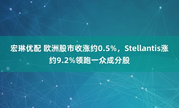 宏琳优配 欧洲股市收涨约0.5%，Stellantis涨约9.2%领跑一众成分股