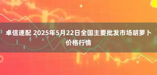 卓信速配 2025年5月22日全国主要批发市场胡萝卜价格行情