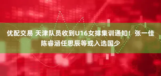 优配交易 天津队员收到U16女排集训通知！张一佳陈睿涵任思辰等或入选国少