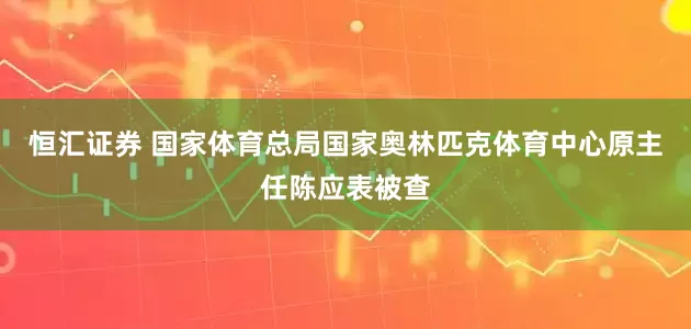 恒汇证券 国家体育总局国家奥林匹克体育中心原主任陈应表被查