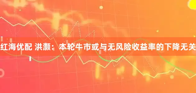 红海优配 洪灏:本轮牛市或与无风险收益率的下降无关