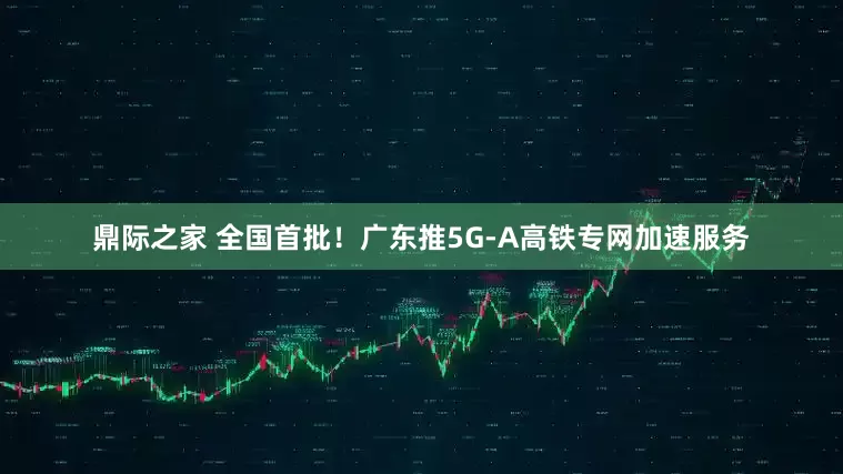 鼎际之家 全国首批！广东推5G-A高铁专网加速服务